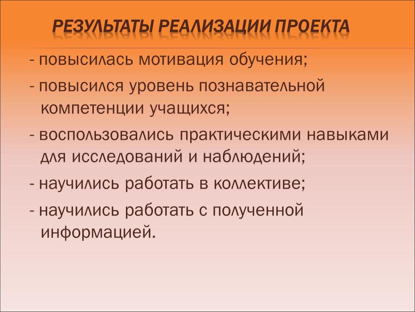 Результаты реализации проекта - повысилась мотивация обучения; - повысился уровень познавательной компетенции учащихся; - воспользовались практическими навыками для исследований и наблюдений; - научились работать в…