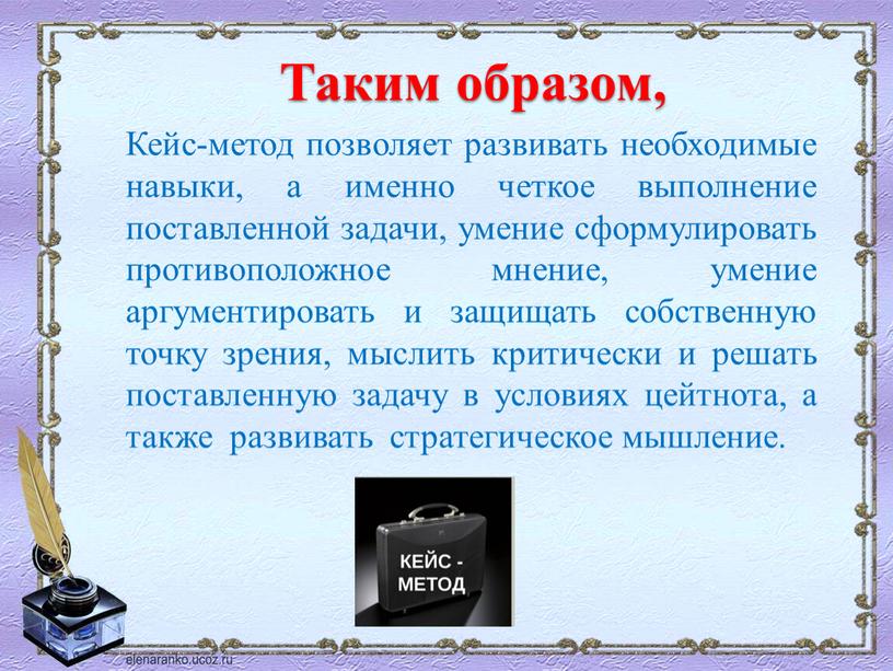 Таким образом, Кейс-метод позволяет развивать необходимые навыки, а именно четкое выполнение поставленной задачи, умение сформулировать противоположное мнение, умение аргументировать и защищать собственную точку зрения, мыслить…