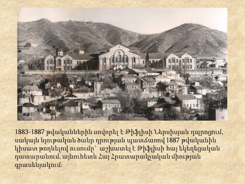 1883-1887 թվականներին սովորել է Թիֆլիսի Ներսիսյան դպրոցում, սակայն նյութական ծանր դրության պատճառով 1887 թվականին կիսատ թողնելով ուսումը` աշխատել է Թիֆլիսի հայ եկեղեցական դատարանում, այնուհետև Հայ…