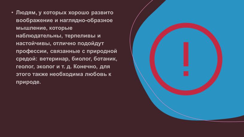 Людям, у которых хорошо развито воображение и наглядно-образное мышление, которые наблюдательны, терпеливы и настойчивы, отлично подойдут профессии, связанные с природной средой: ветеринар, биолог, ботаник, геолог,…