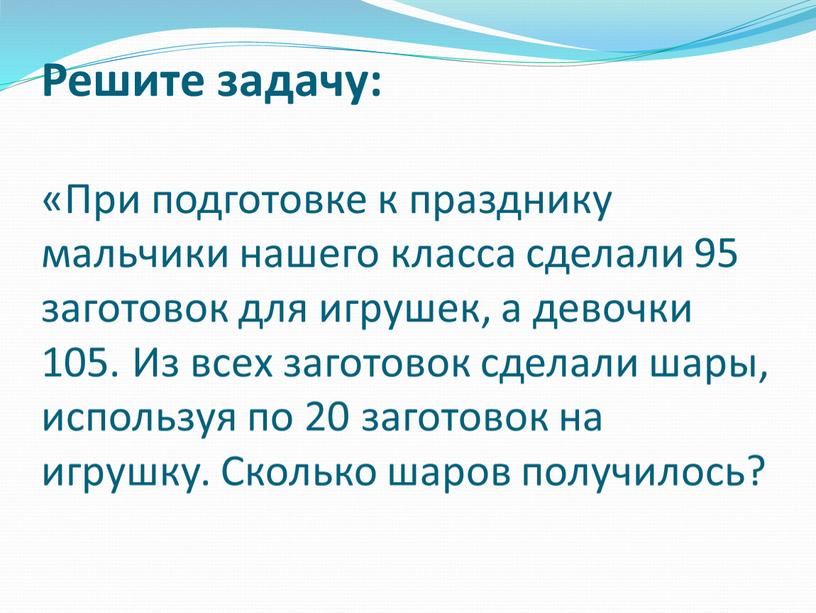 Решите задачу: «При подготовке к празднику мальчики нашего класса сделали 95 заготовок для игрушек, а девочки 105