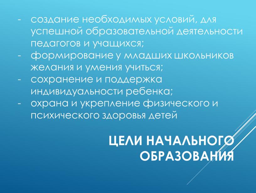 цели начального образования создание необходимых условий, для успешной образовательной деятельности педагогов и учащихся; формирование у младших школьников желания и умения учиться; сохранение и поддержка индивидуальности…