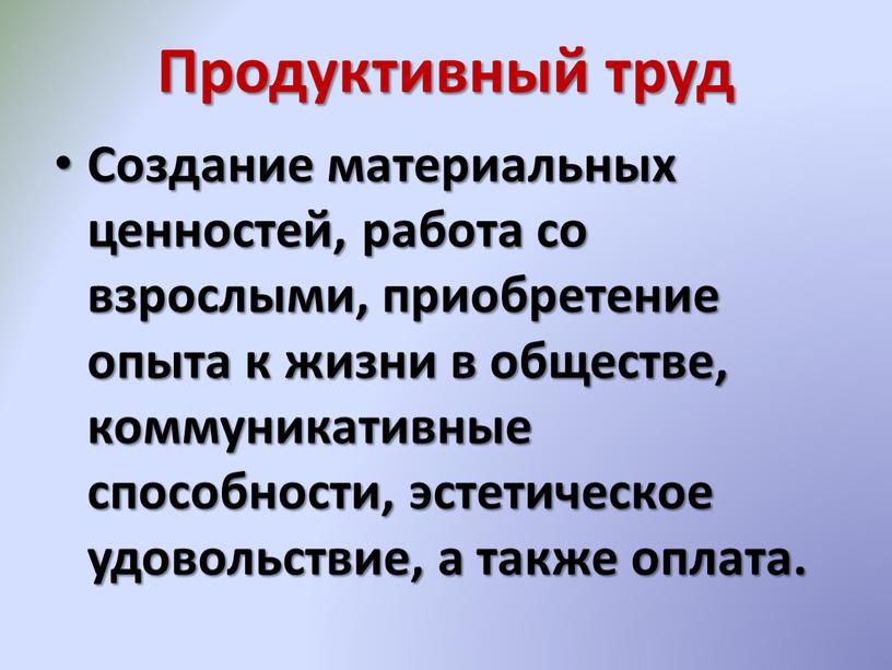 Продуктивный труд Создание материальных ценностей, работа со взрослыми, приобретение опыта к жизни в обществе, коммуникативные способности, эстетическое удовольствие, а также оплата