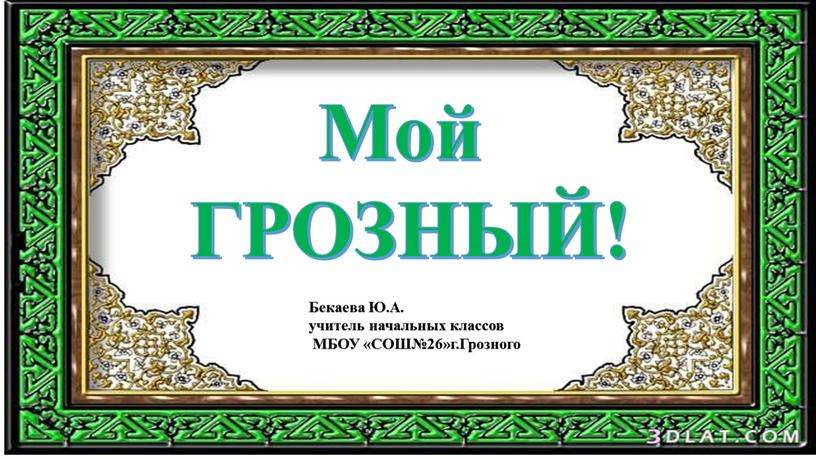 Мой ГРОЗНЫЙ! Бекаева Ю.А. учитель начальных классов