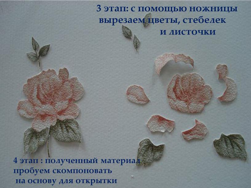 4 этап : полученный материал пробуем скомпоновать на основу для открытки 3 этап: с помощью ножницы вырезаем цветы, стебелек и листочки