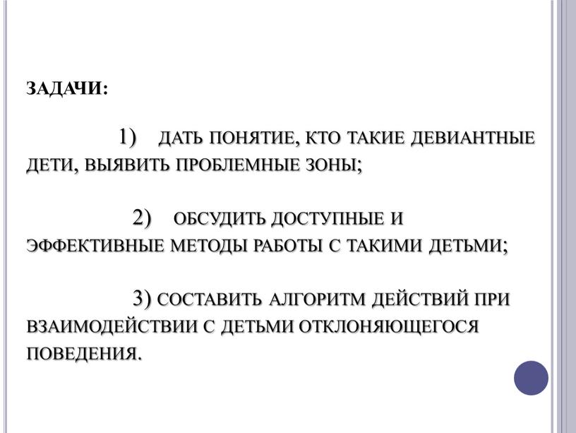 ЗАДАЧИ: 1) дать понятие, кто такие девиантные дети, выявить проблемные зоны; 2) обсудить доступные и эффективные методы работы с такими детьми; 3) составить алгоритм действий…