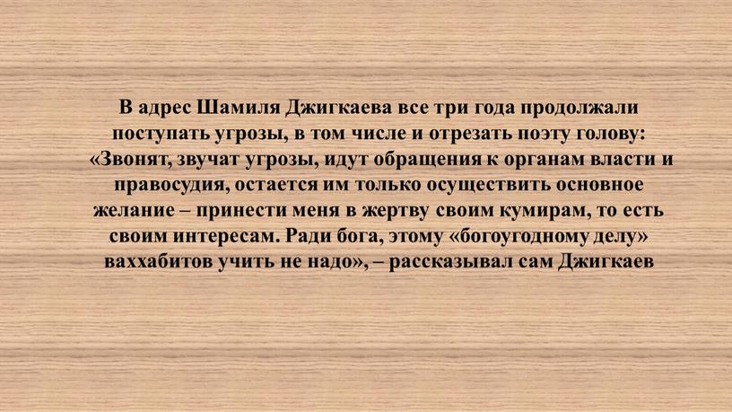 В адрес Шамиля Джигкаева все три года продолжали поступать угрозы, в том числе и отрезать поэту голову: «Звонят, звучат угрозы, идут обращения к органам власти…