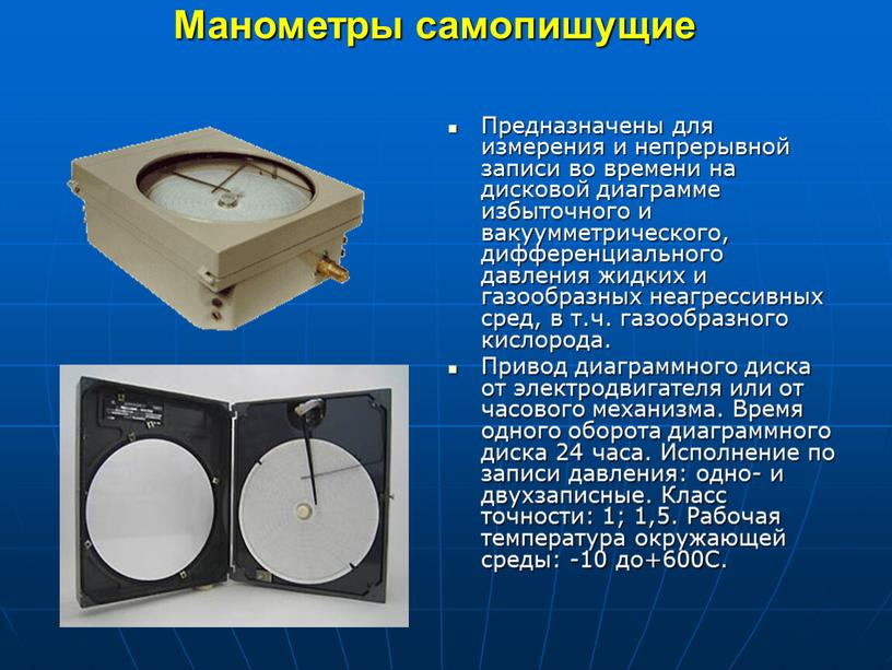 Манометры самопишущие Предназначены для измерения и непрерывной записи во времени на дисковой диаграмме избыточного и вакуумметрического, дифференциального давления жидких и газообразных неагрессивных сред, в т