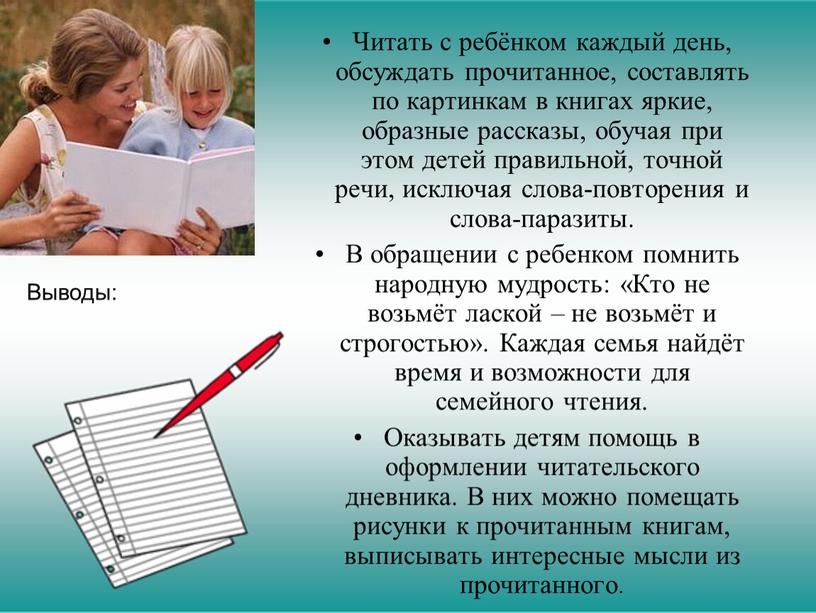 Выводы: Читать с ребёнком каждый день, обсуждать прочитанное, составлять по картинкам в книгах яркие, образные рассказы, обучая при этом детей правильной, точной речи, исключая слова-повторения…