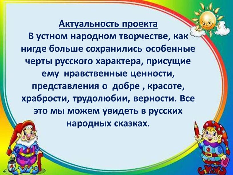 Актуальность проекта В устном народном творчестве, как нигде больше сохранились особенные черты русского характера, присущие ему нравственные ценности, представления о добре , красоте, храбрости, трудолюбии,…