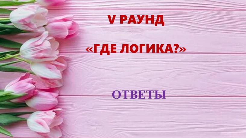 ОТВЕТЫ V РАУНД «ГДЕ ЛОГИКА?»