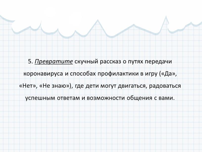 Превратите скучный рассказ о путях передачи коронавируса и способах профилактики в игру («Да», «Нет», «Не знаю»), где дети могут двигаться, радоваться успешным ответам и возможности…