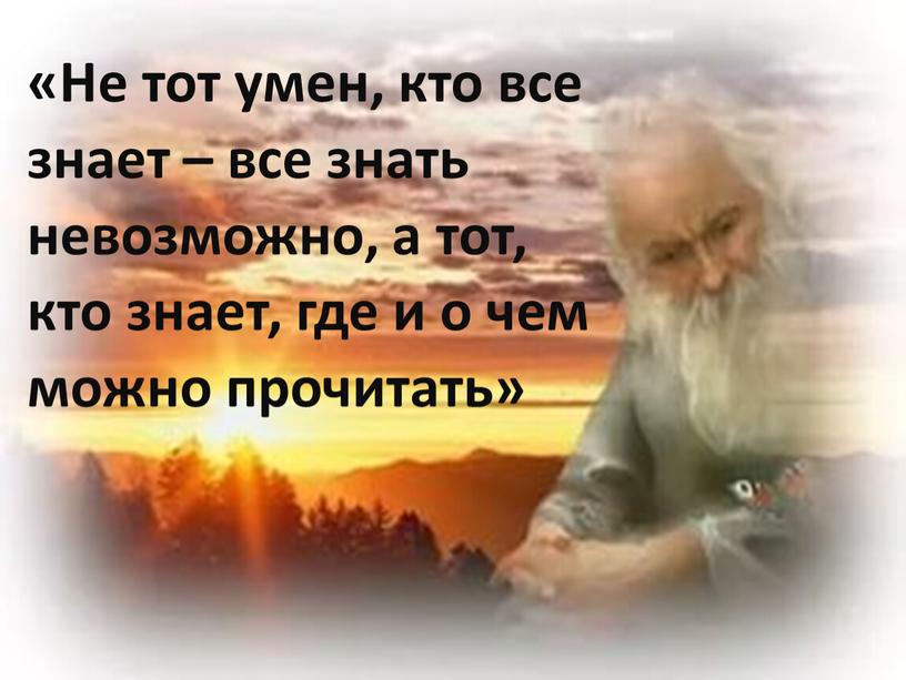 Не тот умен, кто все знает – все знать невозможно, а тот, кто знает, где и о чем можно прочитать»