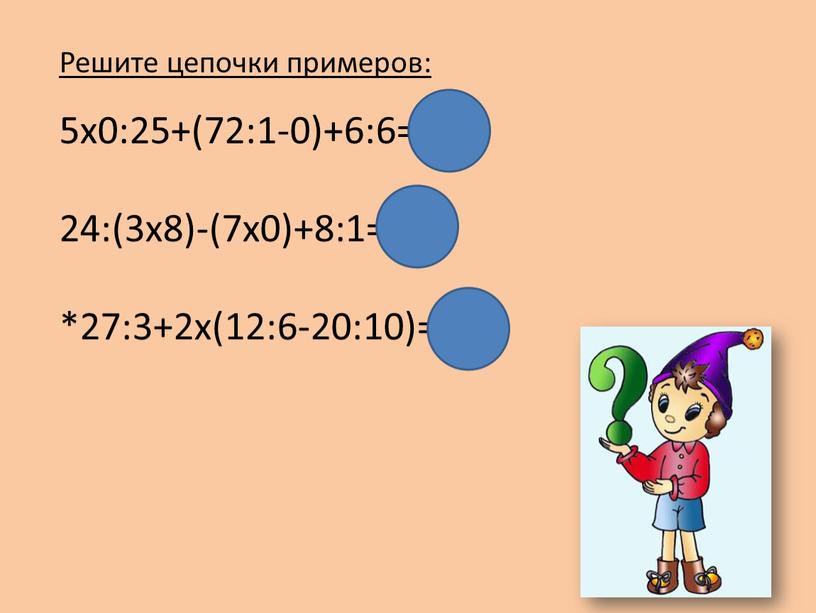 Решите цепочки примеров: 5х0:25+(72:1-0)+6:6=73 24:(3х8)-(7х0)+8:1=9 *27:3+2х(12:6-20:10)=9