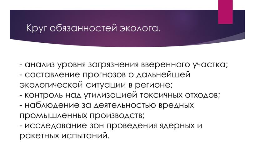 Круг обязанностей эколога. - анализ уровня загрязнения вверенного участка; - составление прогнозов о дальнейшей экологической ситуации в регионе; - контроль над утилизацией токсичных отходов; -…