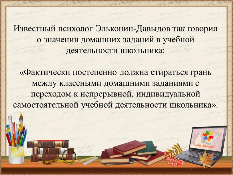 Известный психолог Эльконин-Давыдов так говорил о значении домашних заданий в учебной деятельности школьника: «Фактически постепенно должна стираться грань между классными домашними заданиями с переходом к…