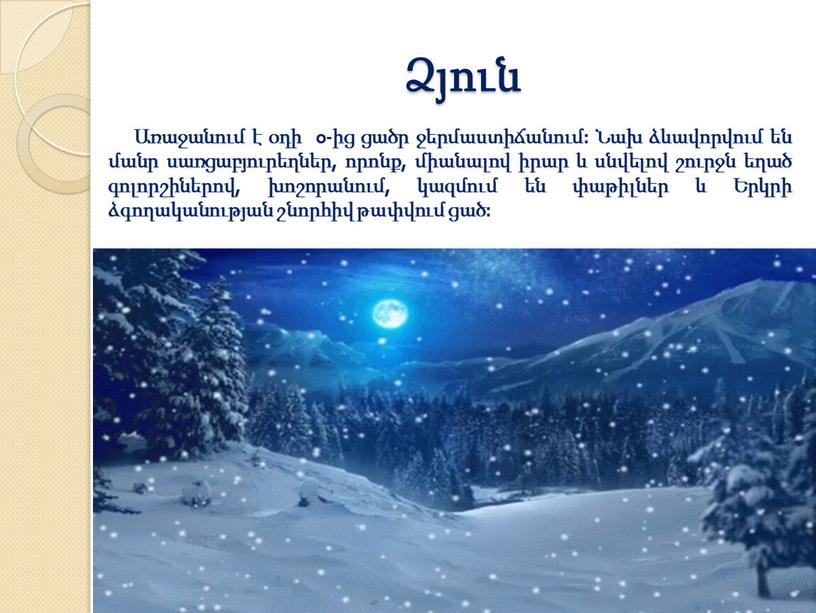 Ձյուն Առաջանում է օդի 0-ից ցածր ջերմաստիճանում: Նախ ձևավորվում են մանր սառցաբյուրեղներ, որոնք, միանալով իրար և սնվելով շուրջն եղած գոլորշիներով, խոշորանում, կազմում են փաթիլներ և…