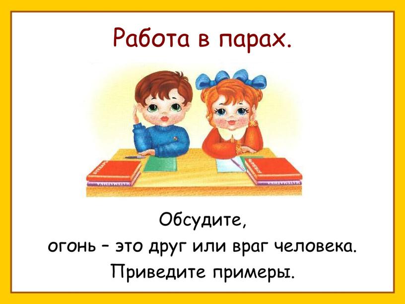 Работа в парах. Обсудите, огонь – это друг или враг человека