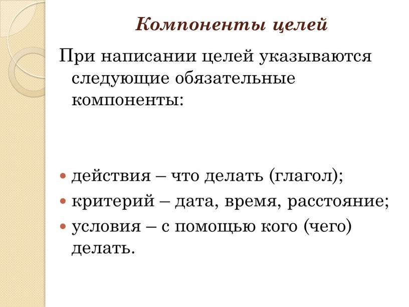 Компоненты целей При написании целей указываются следующие обязательные компоненты: действия – что делать (глагол); критерий – дата, время, расстояние; условия – с помощью кого (чего)…