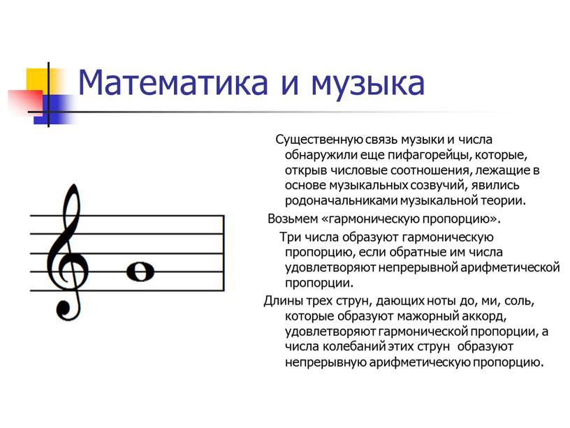 Математика и музыка Существенную связь музыки и числа обнаружили еще пифагорейцы, которые, открыв числовые соотношения, лежащие в основе музыкальных созвучий, явились родоначальниками музыкальной теории