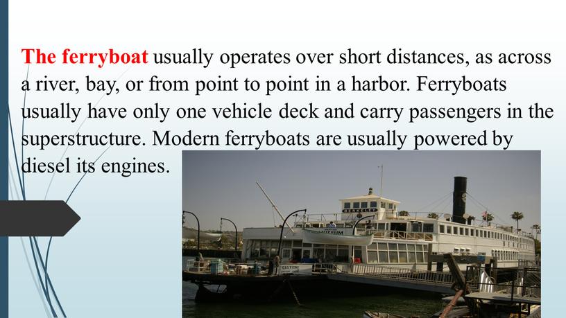 The ferryboat usually operates over short distances, as across a river, bay, or from point to point in a harbor