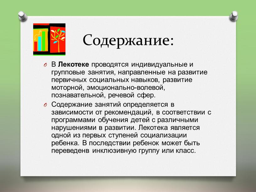 Содержание: В Лекотеке проводятся индивидуальные и групповые занятия, направленные на развитие первичных социальных навыков, развитие моторной, эмоционально-волевой, познавательной, речевой сфер