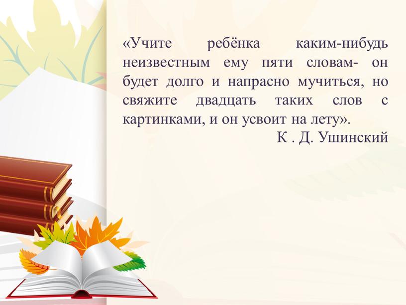 Учите ребёнка каким-нибудь неизвестным ему пяти словам- он будет долго и напрасно мучиться, но свяжите двадцать таких слов с картинками, и он усвоит на лету»