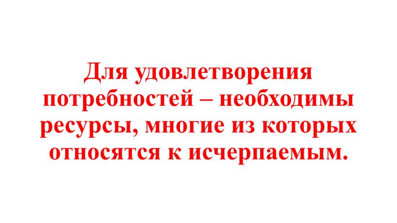 Для удовлетворения потребностей – необходимы ресурсы, многие из которых относятся к исчерпаемым