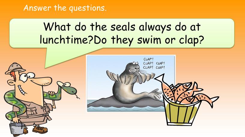 Answer the questions. What do the seals always do at lunchtime?Do they swim or clap?