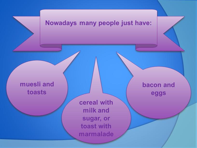 Nowadays many people just have: muesli and toasts cereal with milk and sugar, or toast with marmalade bacon and eggs