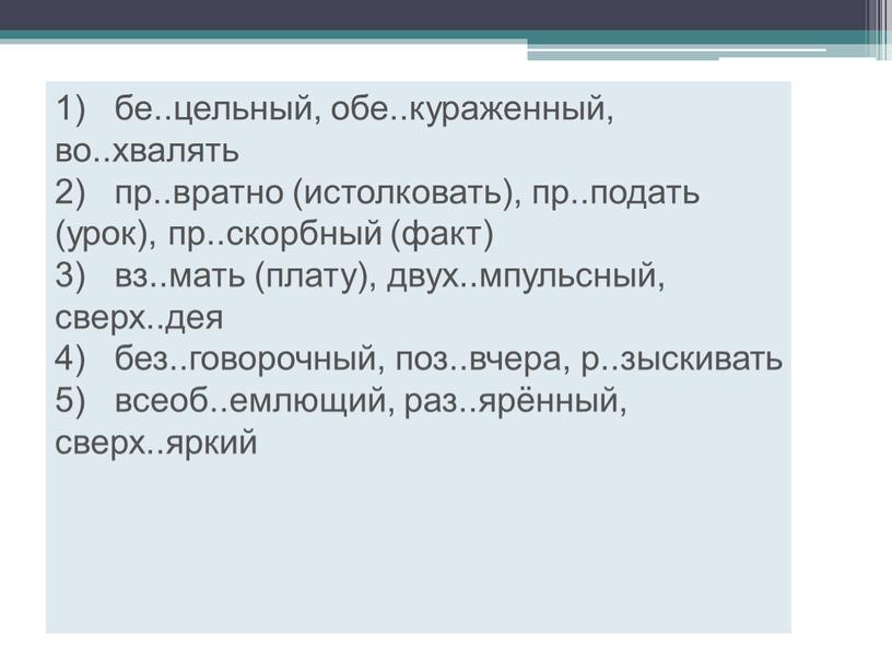 1) бе..цельный, обе..кураженный, во..хвалять 2) пр..вратно (истолковать), пр..подать (урок), пр..скорбный (факт) 3) вз..мать (плату), двух..мпульсный, сверх..дея 4) без..говорочный, поз..вчера, р..зыскивать 5) всеоб..емлющий, раз..ярённый, сверх..яркий