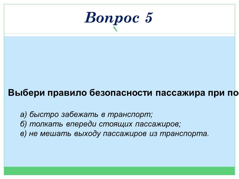 Выбери правило безопасности пассажира при посадке? а) быстро забежать в транспорт; б) толкать впереди стоящих пассажиров; в) не мешать выходу пассажиров из транспорта