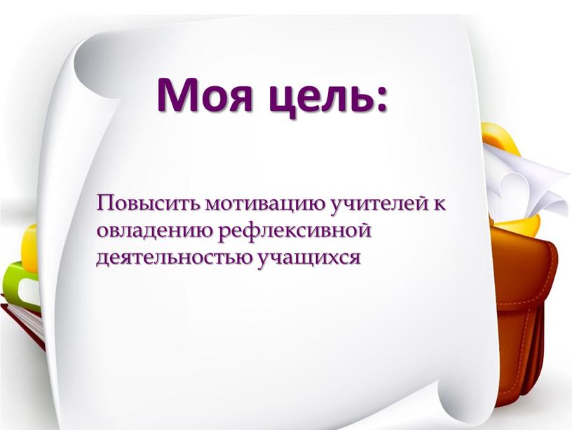 Моя цель: Повысить мотивацию учителей к овладению рефлексивной деятельностью учащихся