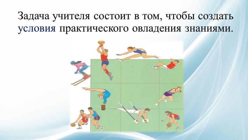 Задача учителя состоит в том, чтобы создать условия практического овладения знаниями