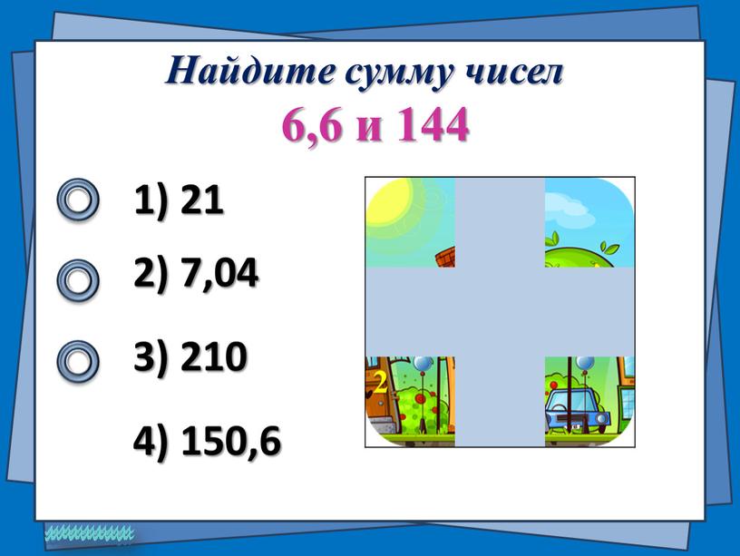 Найдите сумму чисел 6,6 и 144 1) 21 2) 7,04 4) 150,6 3) 210 2