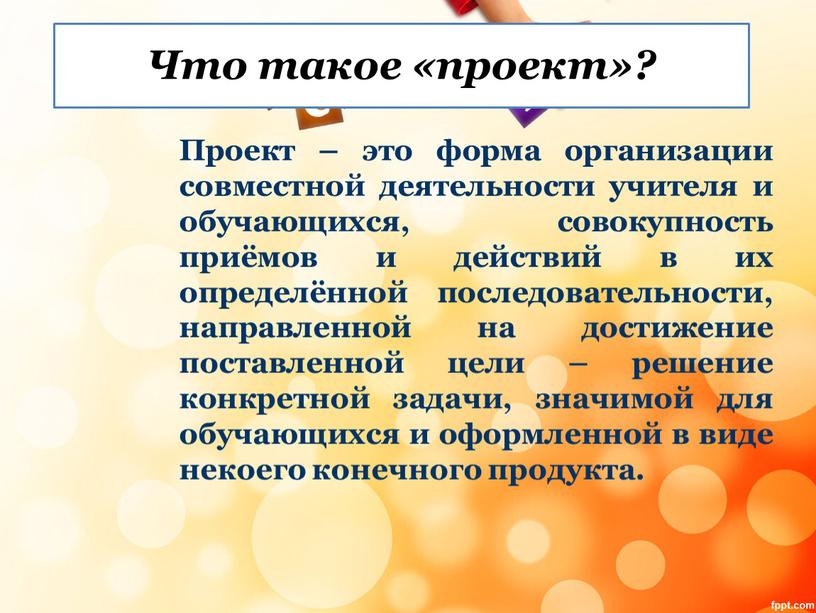 Что такое «проект»? Проект – это форма организации совместной деятельности учителя и обучающихся, совокупность приёмов и действий в их определённой последовательности, направленной на достижение поставленной…