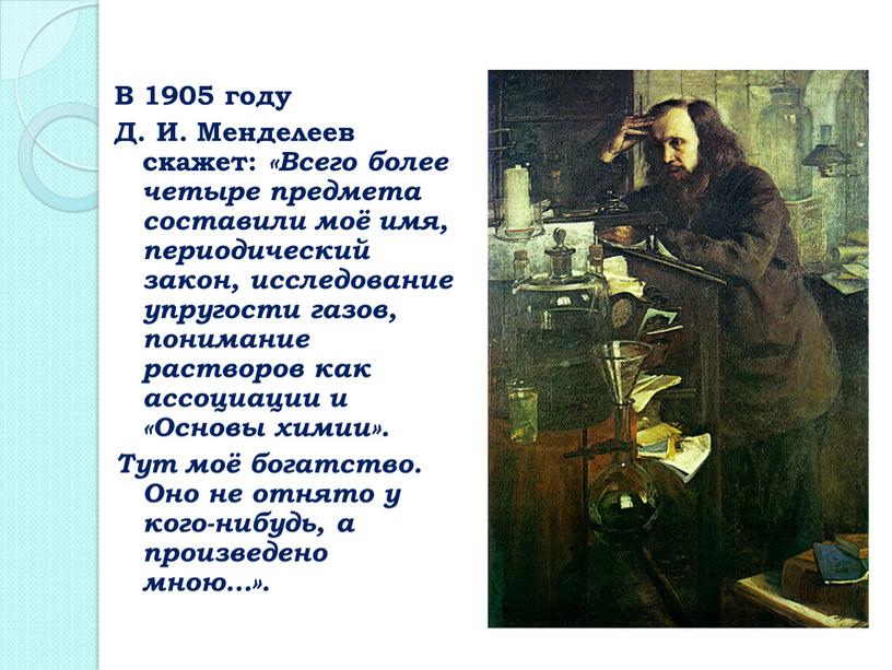 В 1905 году Д. И. Менделеев скажет: «Всего более четыре предмета составили моё имя, периодический закон, исследование упругости газов, понимание растворов как ассоциации и «Основы…