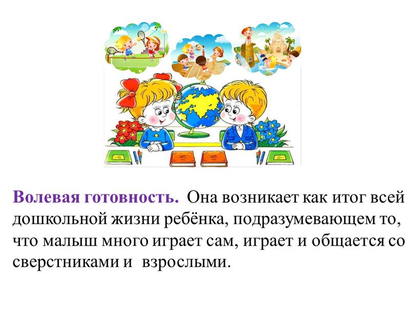 Волевая готовность. Она возникает как итог всей дошкольной жизни ребёнка, подразумевающем то, что малыш много играет сам, играет и общается со сверстниками и взрослыми