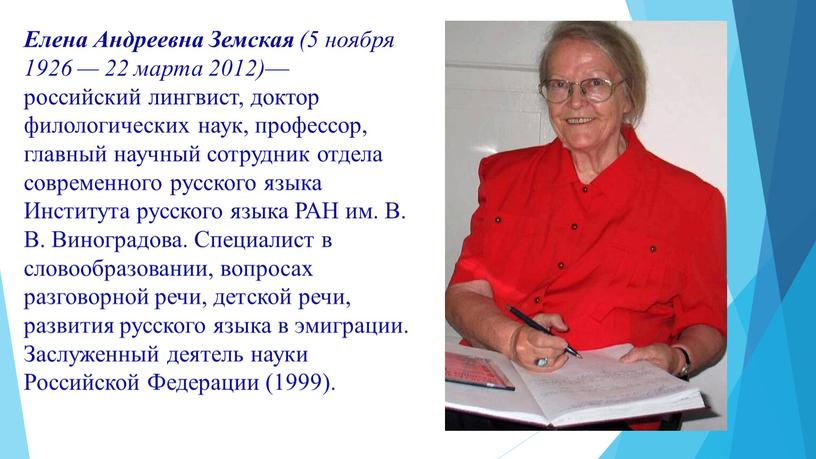 Елена Андреевна Земская (5 ноября 1926 — 22 марта 2012) — российский лингвист, доктор филологических наук, профессор, главный научный сотрудник отдела современного русского языка