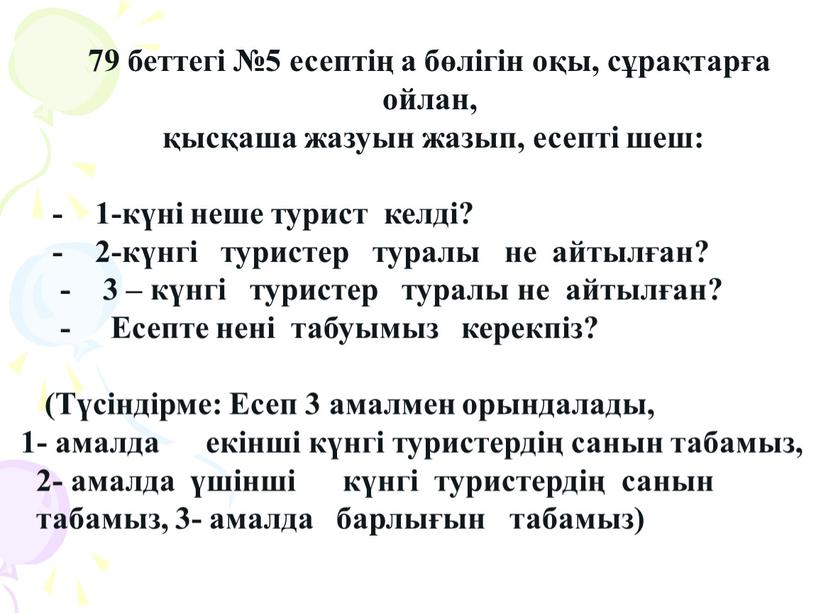 А 79 беттегі №5 есептің а бөлігін оқы, сұрақтарға ойлан, қысқаша жазуын жазып, есепті шеш: - 1-күні неше турист келді? - 2-күнгі туристер туралы не…