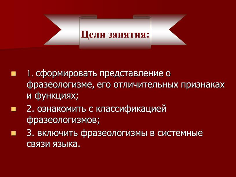 1. сформировать представление о фразеологизме, его отличительных признаках и функциях; 2. ознакомить с классификацией фразеологизмов; 3. включить фразеологизмы в системные связи языка. Цели занятия: