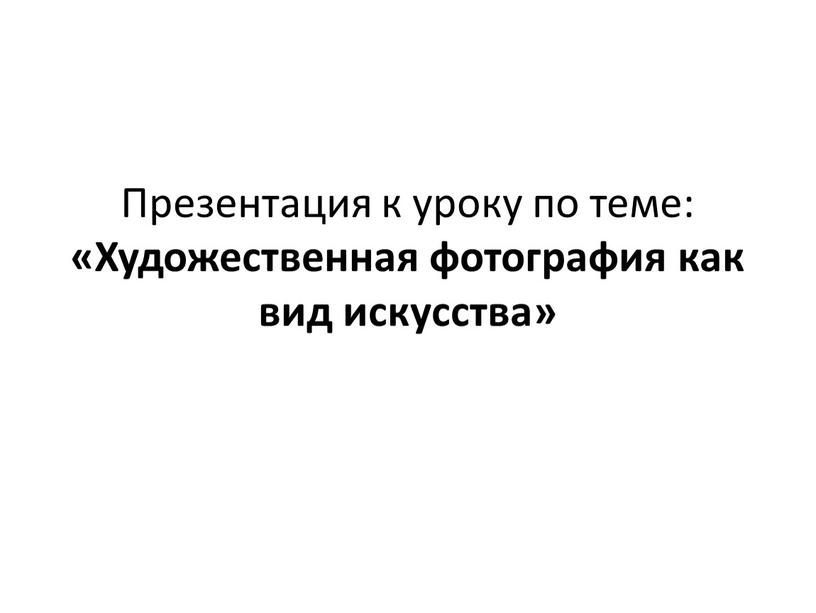 Презентация к уроку по теме: «Художественная фотография как вид искусства»