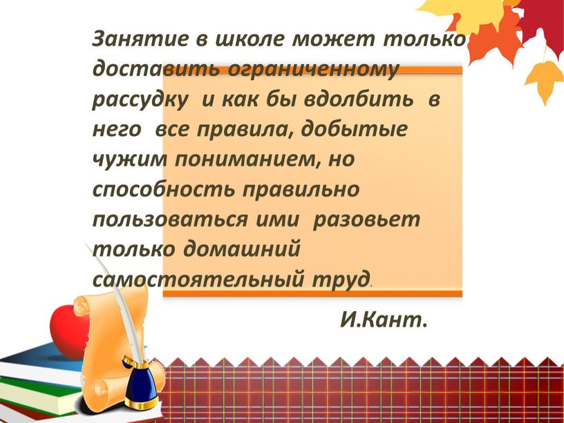 Занятие в школе может только доставить ограниченному рассудку и как бы вдолбить в него все правила, добытые чужим пониманием, но способность правильно пользоваться ими разовьет…