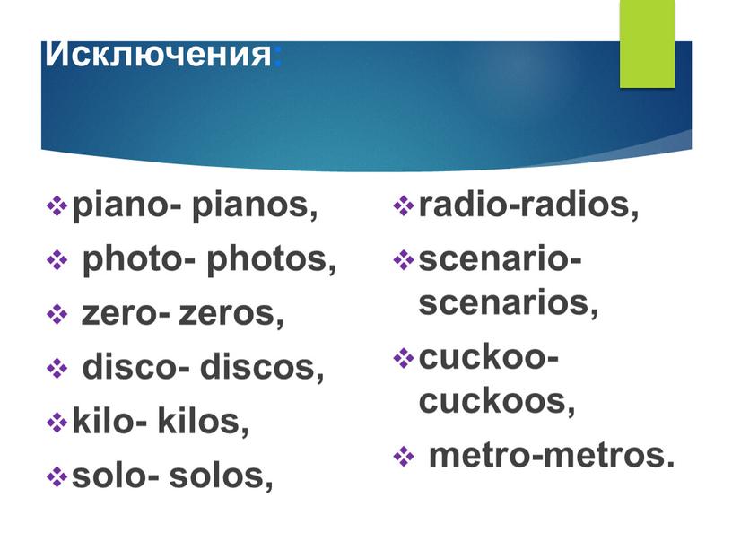 Исключения: piano- pianos, photo- photos, zero- zeros, disco- discos, kilo- kilos, solo- solos, radio-radios, scenario-scenarios, cuckoo-cuckoos, metro-metros