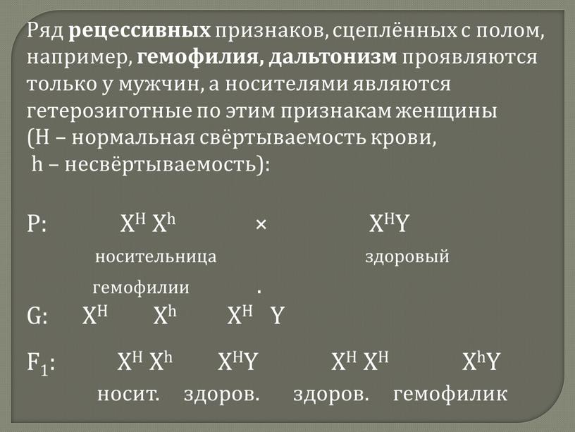 Ряд рецессивных признаков, сцеплённых с полом, например, гемофилия, дальтонизм проявляются только у мужчин, а носителями являются гетерозиготные по этим признакам женщины (Н – нормальная свёртываемость…