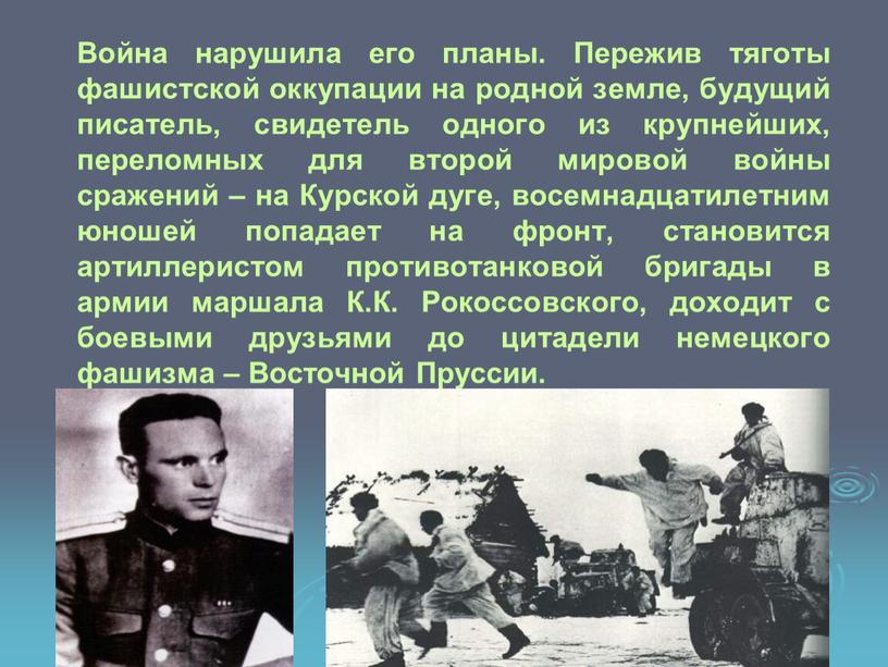 Война нарушила его планы. Пережив тяготы фашистской оккупации на родной земле, будущий писатель, свидетель одного из крупнейших, переломных для второй мировой войны сражений – на