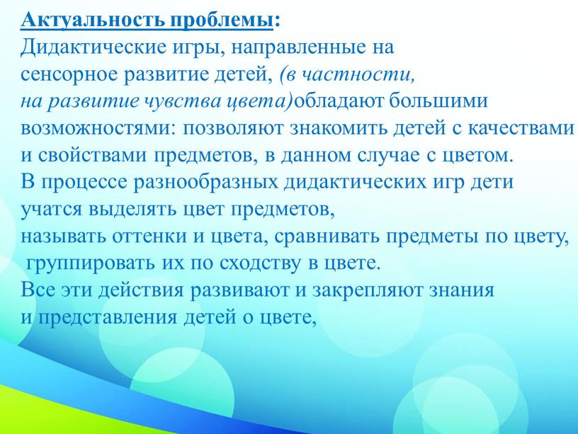 Актуальность проблемы : Дидактические игры, направленные на сенсорное развитие детей, (в частности, на развитие чувства цвета) обладают большими возможностями: позволяют знакомить детей с качествами и…