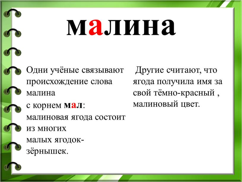 Одни учёные связывают происхождение слова малина с корнем мал : малиновая ягода состоит из многих малых ягодок-зёрнышек