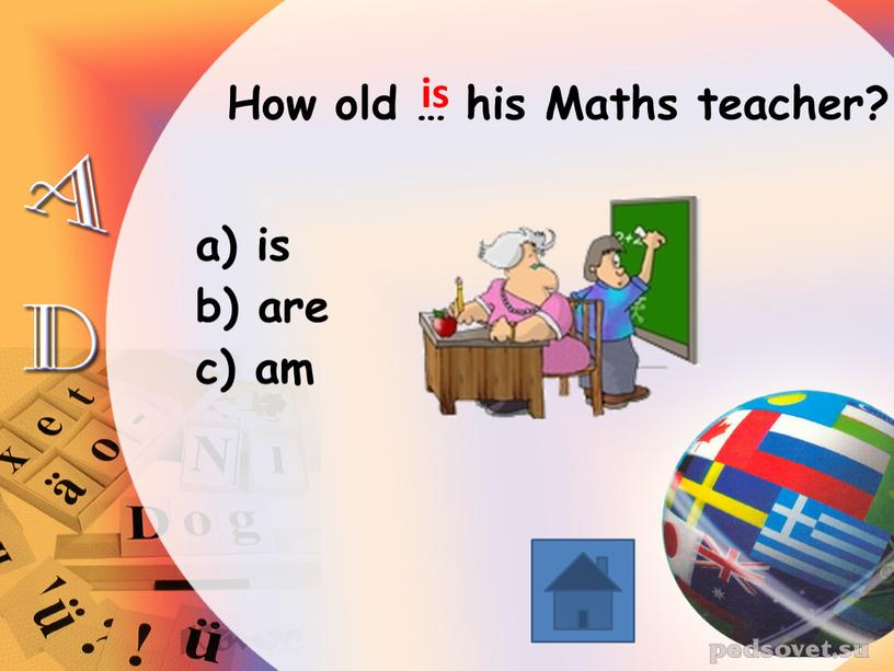 How old … his Maths teacher? is are am is