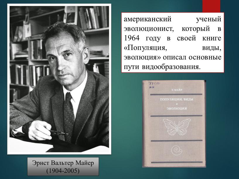 Эрнст Вальтер Майер (1904-2005) американский ученый эволюционист, который в 1964 году в своей книге «Популяция, виды, эволюция» описал основные пути видообразования